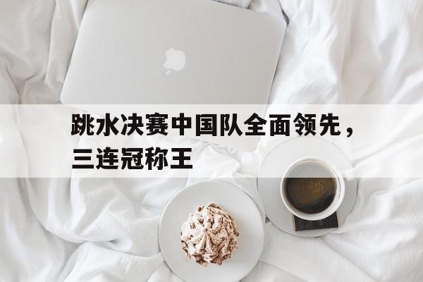 PG电子试玩官网-包含跳水决赛中国队全面领先，三连冠称王的词条